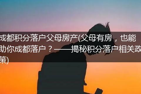 成都积分落户父母房产(父母有房，也能助你成都落户？——揭秘积分落户相关政策)