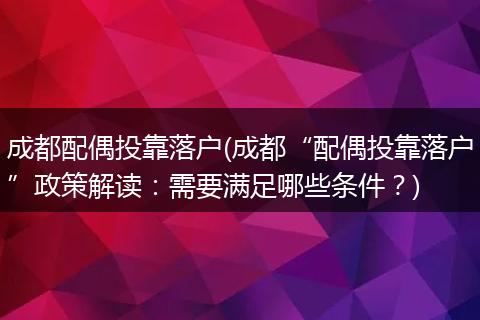 成都配偶投靠落户(成都“配偶投靠落户”政策解读:需要满足哪些条件?)