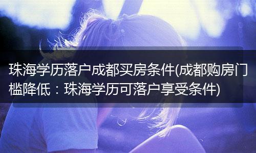 珠海学历落户成都买房条件(成都购房门槛降低：珠海学历可落户享受条件)