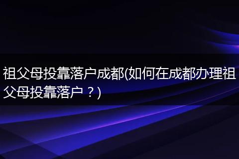 祖父母投靠落户成都(如何在成都办理祖父母投靠落户？)