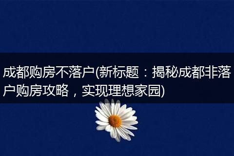 成都购房不落户(新标题：揭秘成都非落户购房攻略，实现理想家园)