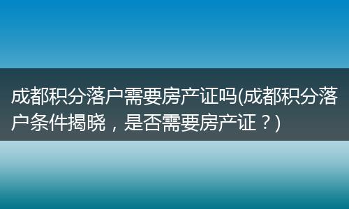 成都积分落户需要房产证吗(成都积分落户条件揭晓，是否需要房产证？)