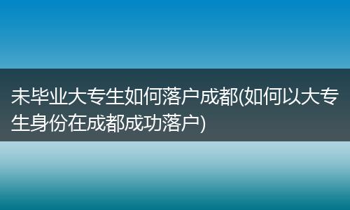 未毕业大专生如何落户成都(如何以大专生身份在成都成功落户)