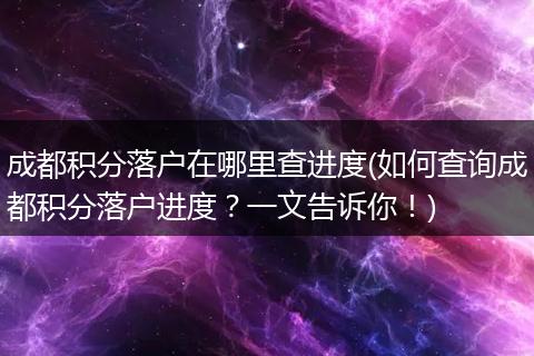 成都积分落户在哪里查进度(如何查询成都积分落户进度？一文告诉你！)