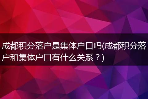 成都积分落户是集体户口吗(成都积分落户和集体户口有什么关系?)