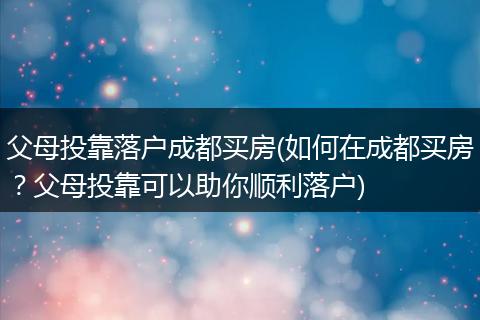 父母投靠落户成都买房(如何在成都买房？父母投靠可以助你顺利落户)
