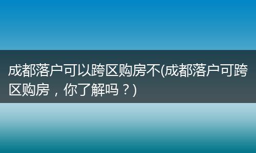 成都落户可以跨区购房不(成都落户可跨区购房，你了解吗？)