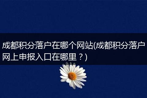 成都积分落户在哪个网站(成都积分落户网上申报入口在哪里？)