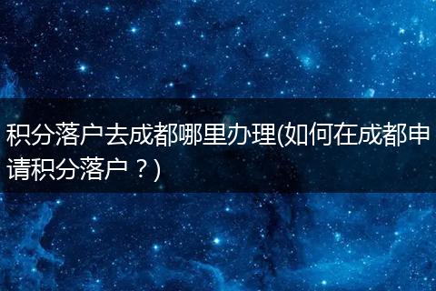 积分落户去成都哪里办理(如何在成都申请积分落户？)
