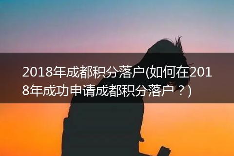 2018年成都积分落户(如何在2018年成功申请成都积分落户？)