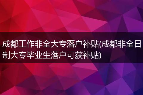 成都工作非全大专落户补贴(成都非全日制大专毕业生落户可获补贴)