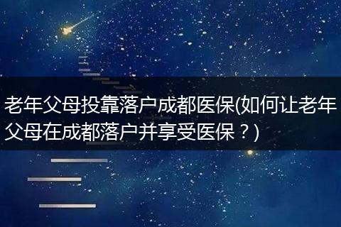 老年父母投靠落户成都医保(如何让老年父母在成都落户并享受医保？)