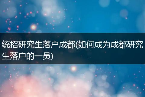 统招研究生落户成都(如何成为成都研究生落户的一员)