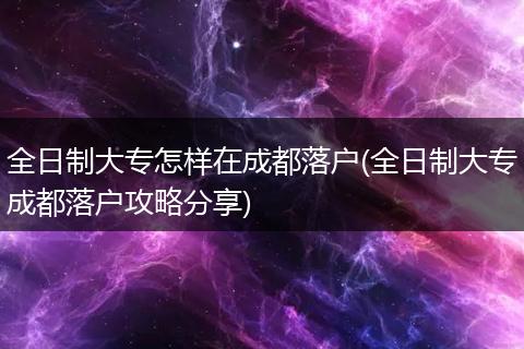 全日制大专怎样在成都落户(全日制大专成都落户攻略分享)