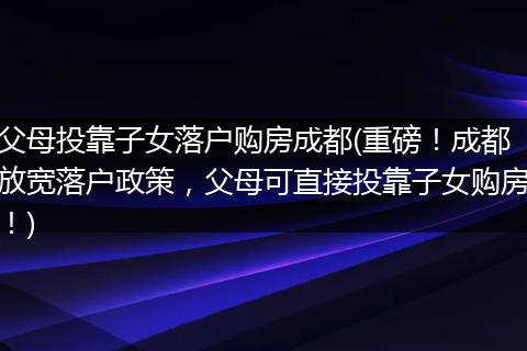 父母投靠子女落户购房成都(重磅！成都放宽落户政策，父母可直接投靠子女购房！)