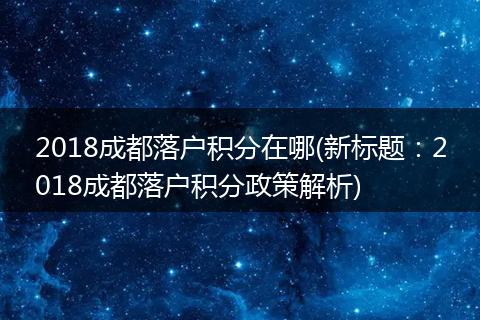 2018成都落户积分在哪(新标题：2018成都落户积分政策解析)