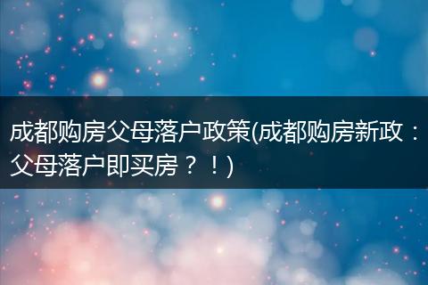 成都购房父母落户政策(成都购房新政：父母落户即买房？！)