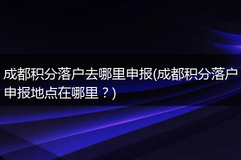 成都积分落户去哪里申报(成都积分落户申报地点在哪里?)