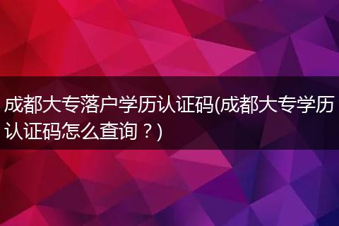 成都大专落户学历认证码(成都大专学历认证码怎么查询？)
