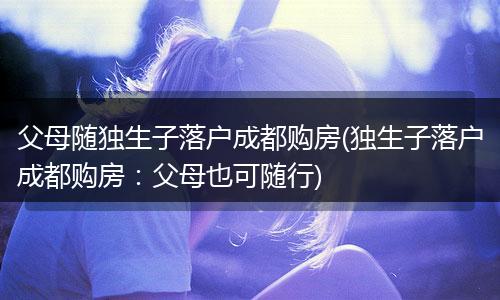 父母随独生子落户成都购房(独生子落户成都购房：父母也可随行)