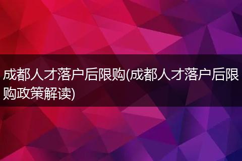 成都人才落户后限购(成都人才落户后限购政策解读)