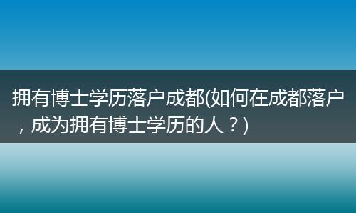 拥有博士学历落户成都(如何在成都落户，成为拥有博士学历的人？)