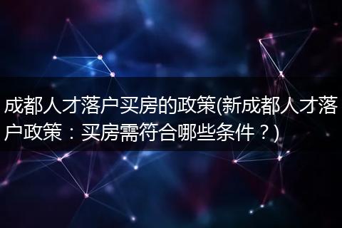 成都人才落户买房的政策(新成都人才落户政策：买房需符合哪些条件？)