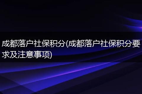 成都落户社保积分(成都落户社保积分要求及注意事项)