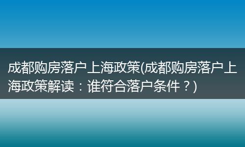 成都购房落户上海政策(成都购房落户上海政策解读：谁符合落户条件？)
