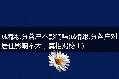 成都积分落户不影响吗(成都积分落户对居住影响不大，真相揭秘！)