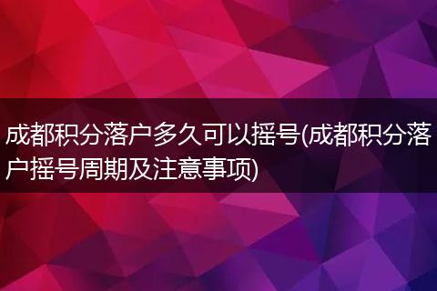 成都积分落户多久可以摇号(成都积分落户摇号周期及注意事项)
