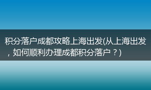 积分落户成都攻略上海出发(从上海出发,如何顺利办理成都积分落户?)
