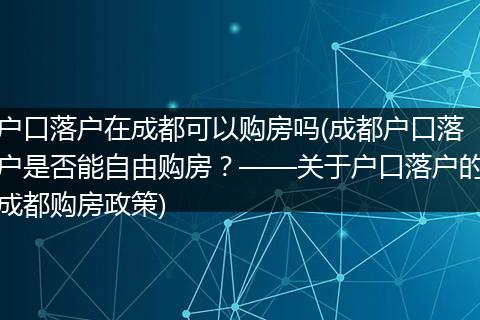 户口落户在成都可以购房吗(成都户口落户是否能自由购房？——关于户口落户的成都购房政策)