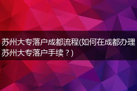 苏州大专落户成都流程(如何在成都办理苏州大专落户手续?)