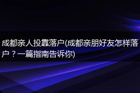 成都亲人投靠落户(成都亲朋好友怎样落户？一篇指南告诉你)