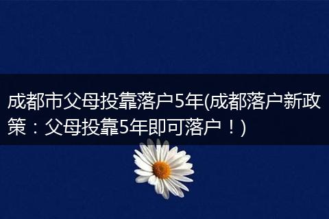 成都市父母投靠落户5年(成都落户新政策:父母投靠5年即可落户!)
