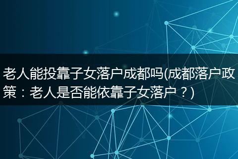 老人能投靠子女落户成都吗(成都落户政策：老人是否能依靠子女落户？)