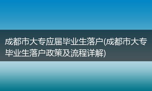 成都市大专应届毕业生落户(成都市大专毕业生落户政策及流程详解)