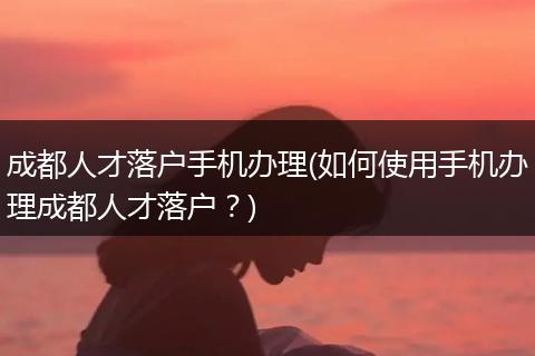 成都人才落户手机办理(如何使用手机办理成都人才落户？)