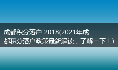 成都积分落户 2018(2021年成都积分落户政策最新解读，了解一下！)