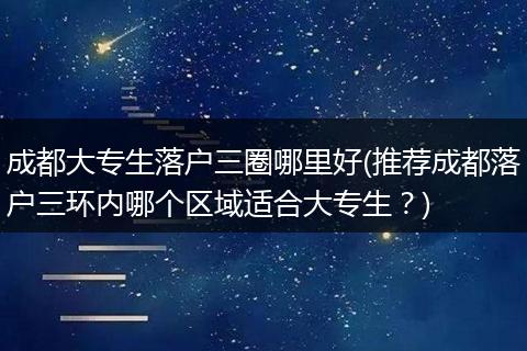 成都大专生落户三圈哪里好(推荐成都落户三环内哪个区域适合大专生？)