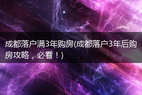 成都落户满3年购房(成都落户3年后购房攻略，必看！)