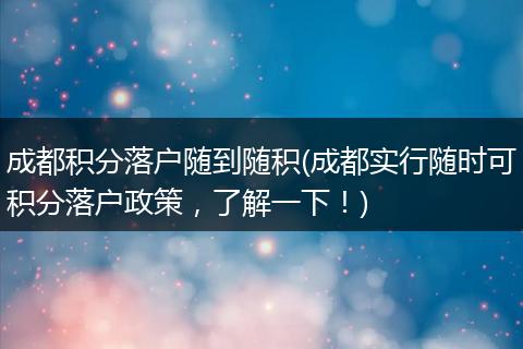 成都积分落户随到随积(成都实行随时可积分落户政策，了解一下！)