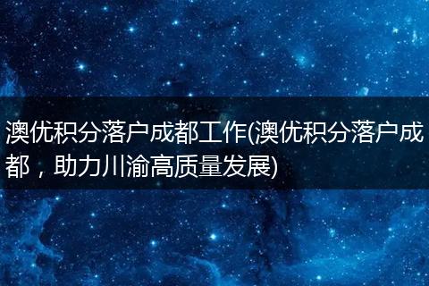 澳优积分落户成都工作(澳优积分落户成都，助力川渝高质量发展)