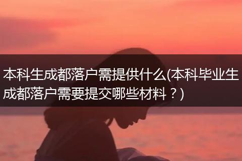 本科生成都落户需提供什么(本科毕业生成都落户需要提交哪些材料？)