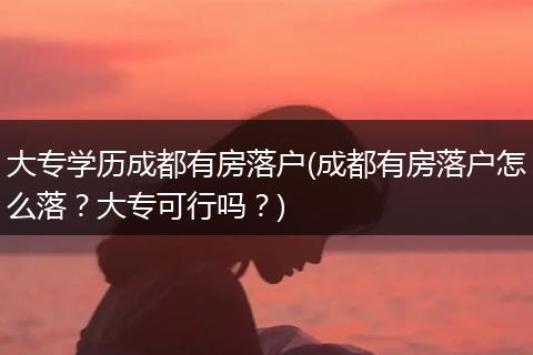 大专学历成都有房落户(成都有房落户怎么落？大专可行吗？)