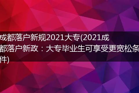 成都落户新规2021大专(2021成都落户新政：大专毕业生可享受更宽松条件)