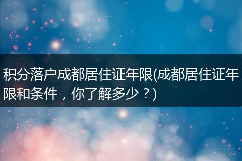 积分落户成都居住证年限(成都居住证年限和条件，你了解多少？)