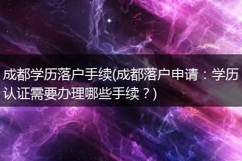 成都学历落户手续(成都落户申请：学历认证需要办理哪些手续？)