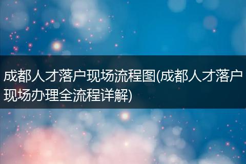 成都人才落户现场流程图(成都人才落户现场办理全流程详解)